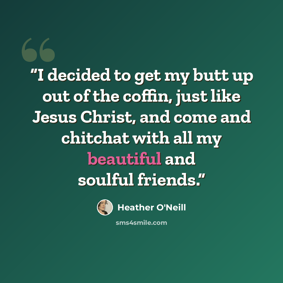 “I decided to get my butt up out of the coffin, just like Jesus Christ, and come and chitchat with all my beautiful and soulful friends.” quote by Heather O'Neill