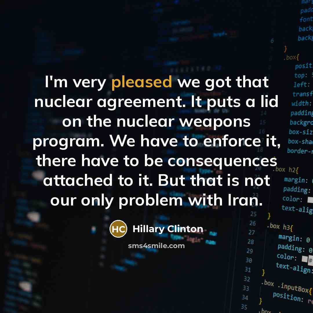 “I'm very pleased we got that nuclear agreement. It puts a lid on the nuclear weapons program. We have to enforce it, there have to be consequences attached to it. But that is not our only problem with Iran.” quote by Hillary Clinton
