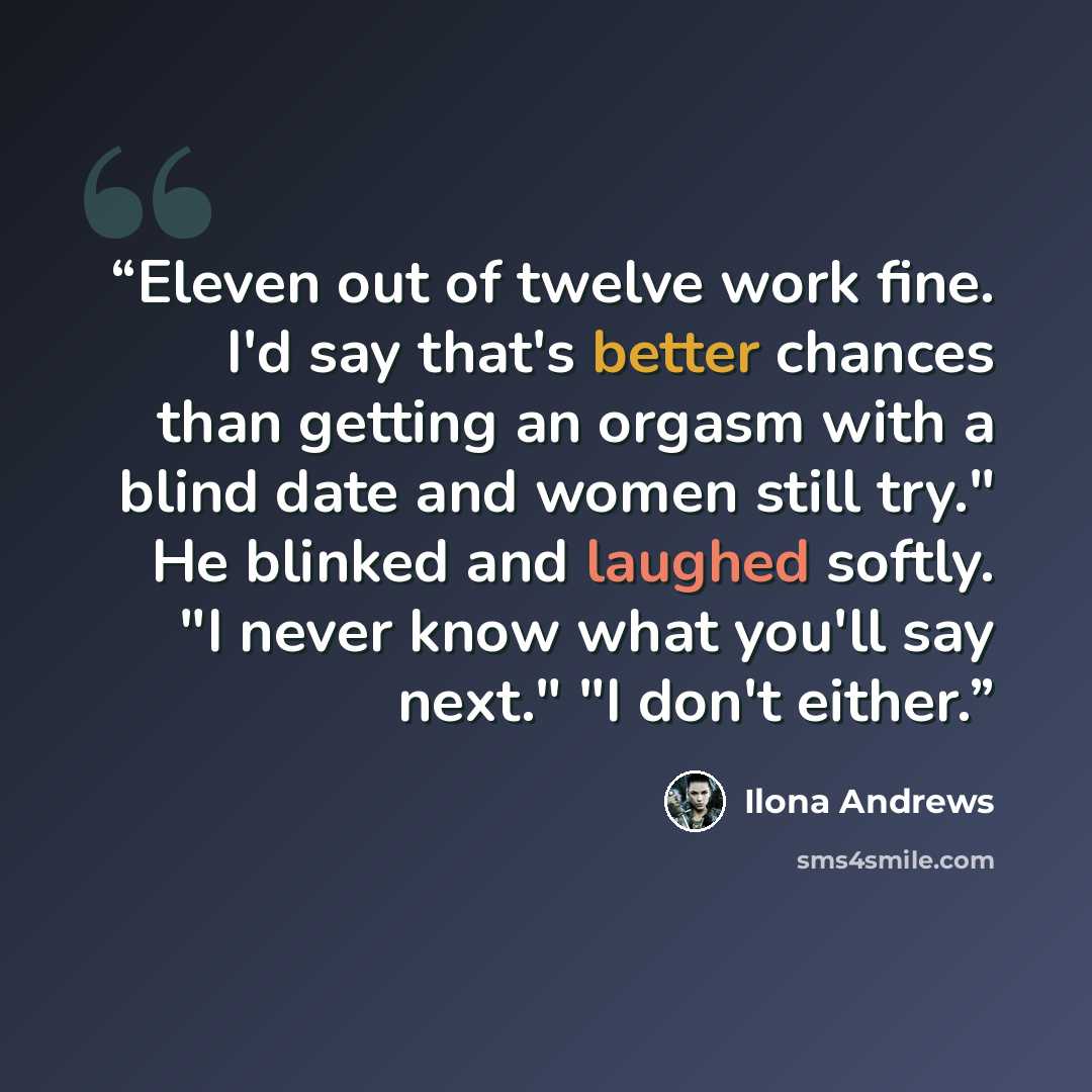 “Eleven out of twelve work fine. I'd say that's better chances than getting an orgasm with a blind date and women still try." He blinked and laughed softly. "I never know what you'll say next." "I don't either.” quote by Ilona Andrews