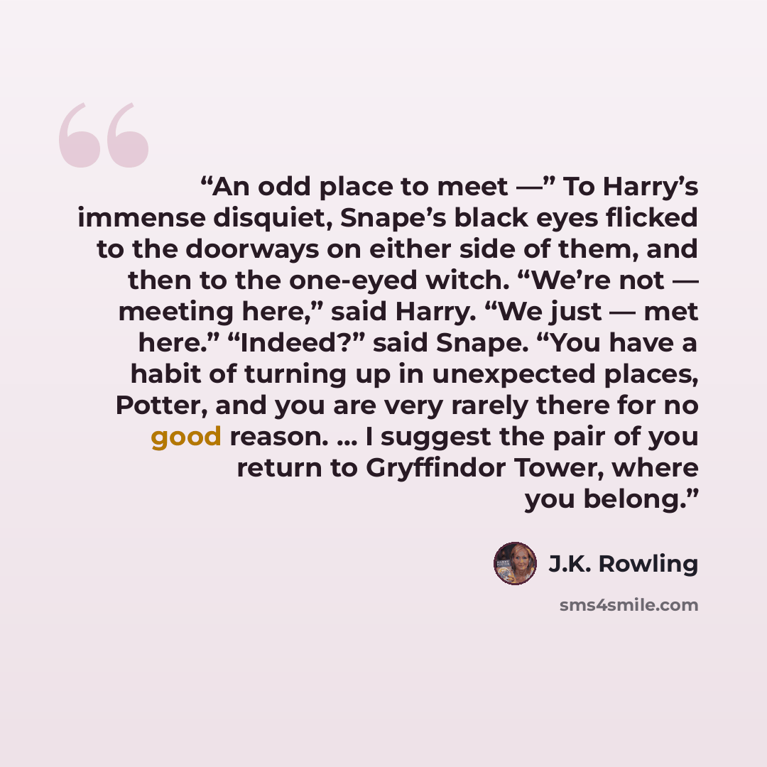 “An odd place to meet —” To Harry’s immense disquiet, Snape’s black eyes flicked to the doorways on either side of them, and then to the one-eyed witch. “We’re not — meeting here,” said Harry. “We just — met here.” “Indeed?” said Snape. “You have a habit of turning up in unexpected places, Potter…” quote by J.K. Rowling
