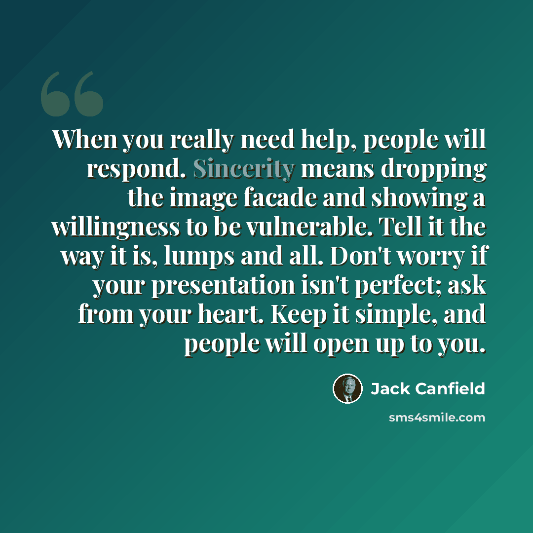 “When you really need help, people will respond. Sincerity means dropping the image facade and showing a willingness to be vulnerable. Tell it the way it is, lumps and all. Don't worry if your presentation isn't perfect; ask from your heart. Keep it simple, and people will open up to you.” quote by Jack Canfield