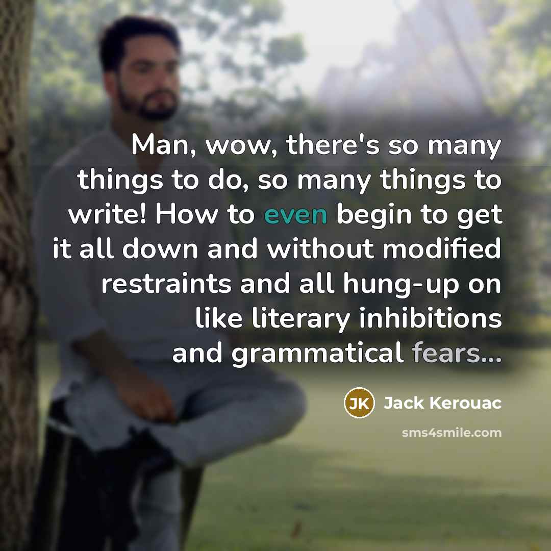 “Man, wow, there's so many things to do, so many things to write! How to even begin to get it all down and without modified restraints and all hung-up on like literary inhibitions and grammatical fears...” quote by Jack Kerouac