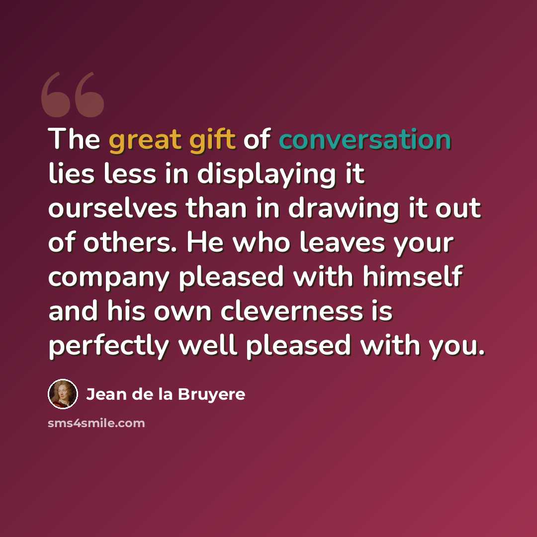 “The great gift of conversation lies less in displaying it ourselves than in drawing it out of others. He who leaves your company pleased with himself and his own cleverness is perfectly well pleased with you.” quote by Jean de la Bruyere