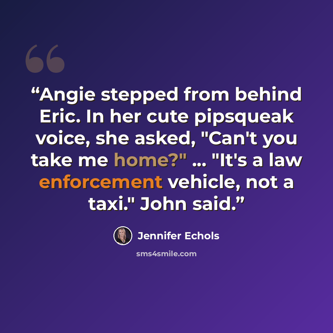“Angie stepped from behind Eric. In her cute pipsqueak voice, she asked, "Can't you take me home?" ... "It's a law enforcement vehicle, not a taxi." John said.” quote by Jennifer Echols