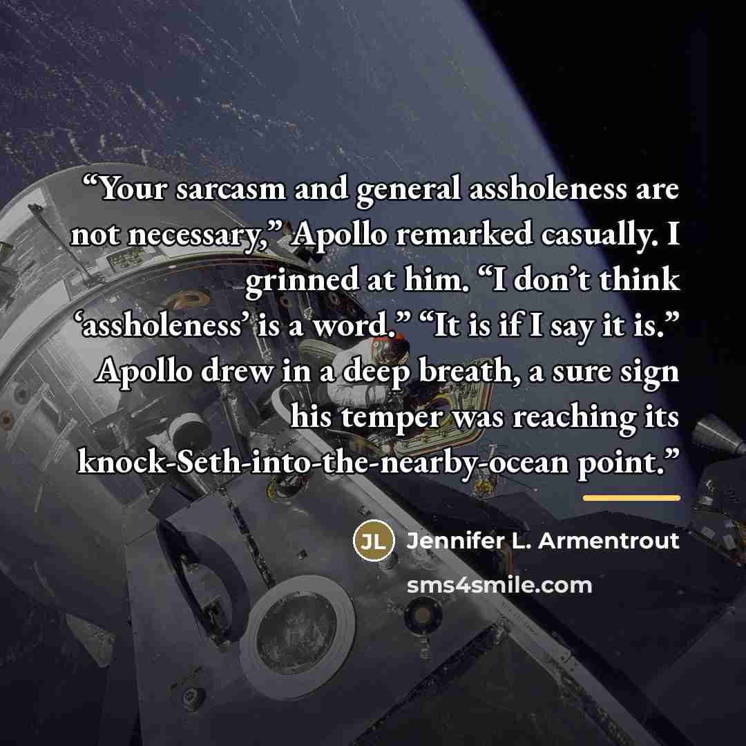“Your sarcasm and general assholeness are not necessary,” Apollo remarked casually. I grinned at him. “I don’t think ‘assholeness’ is a word.” “It is if I say it is.” Apollo drew in a deep breath, a sure sign his temper was reaching its knock-Seth-into-the-nearby-ocean point.” quote by Jennifer L. Armentrout