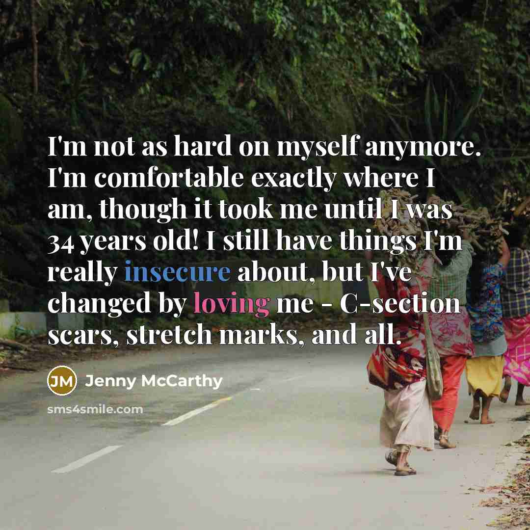 “I'm not as hard on myself anymore. I'm comfortable exactly where I am, though it took me until I was 34 years old! I still have things I'm really insecure about, but I've changed by loving me - C-section scars, stretch marks, and all.” quote by Jenny McCarthy