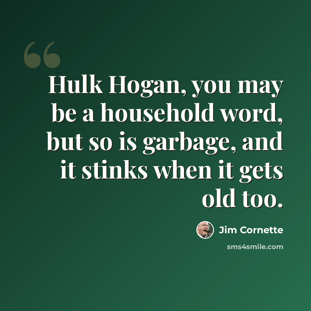 “Hulk Hogan, you may be a household word, but so is garbage, and it stinks when it gets old too.” quote by Jim Cornette