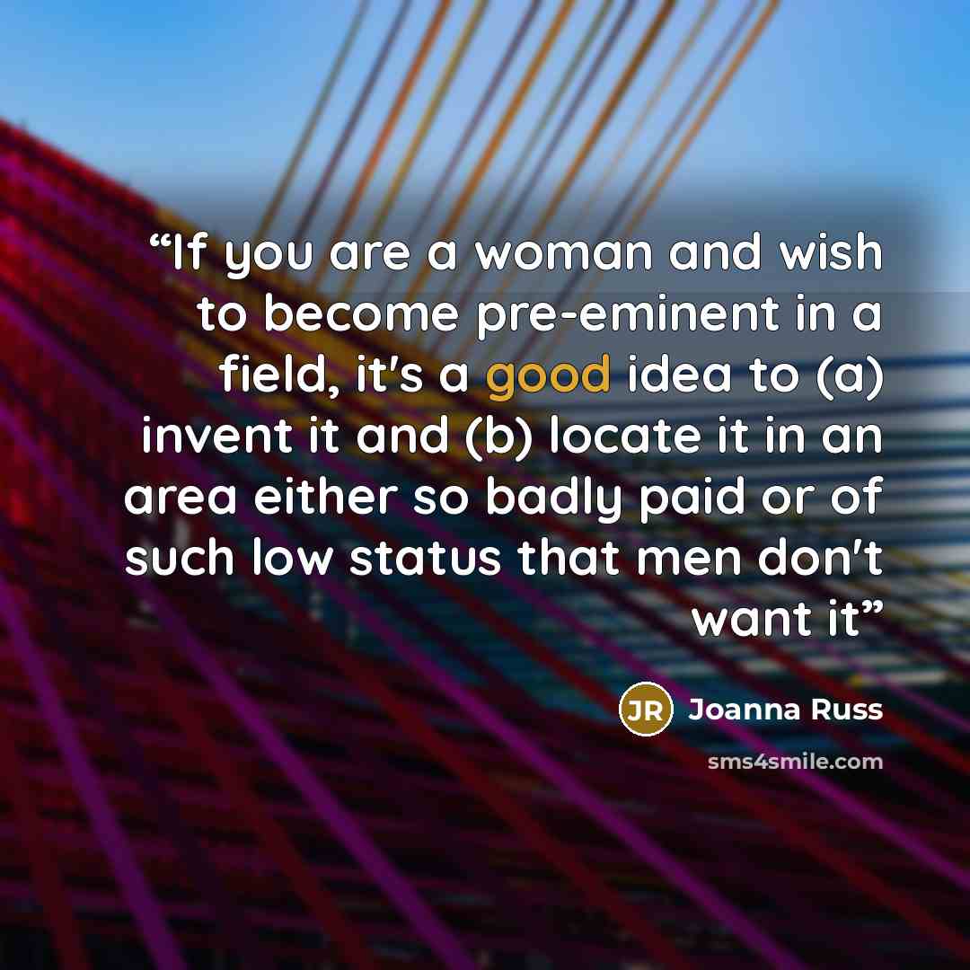 “If you are a woman and wish to become pre-eminent in a field, it's a good idea to (a) invent it and (b) locate it in an area either so badly paid or of such low status that men don't want it” quote by Joanna Russ