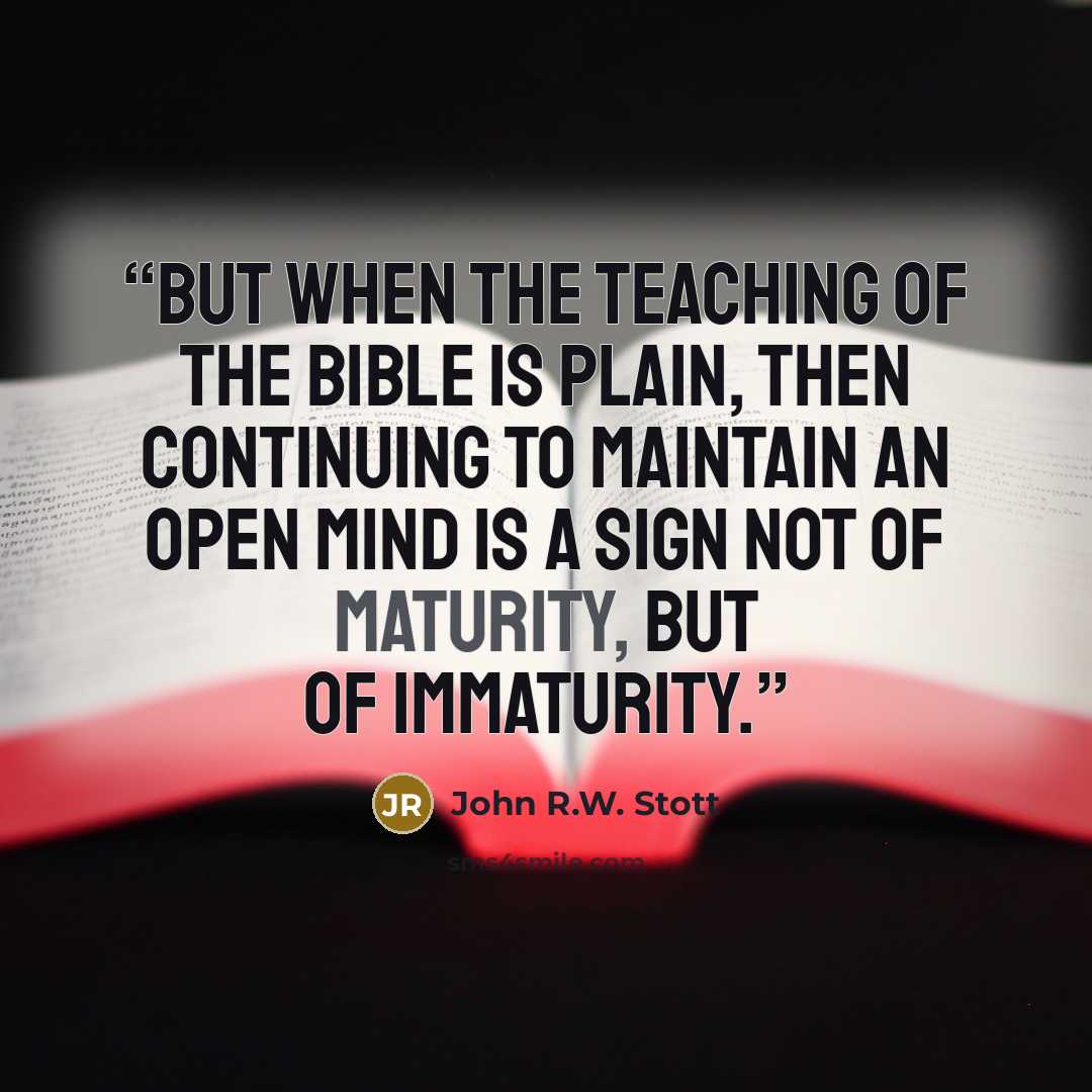 “But when the teaching of the Bible is plain, then continuing to maintain an open mind is a sign not of maturity, but of immaturity.” quote by John R.W. Stott