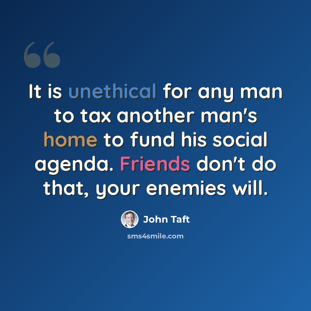 “It is unethical for any man to tax another man's home to fund his social agenda. Friends don't do that, your enemies will.” quote by John Taft