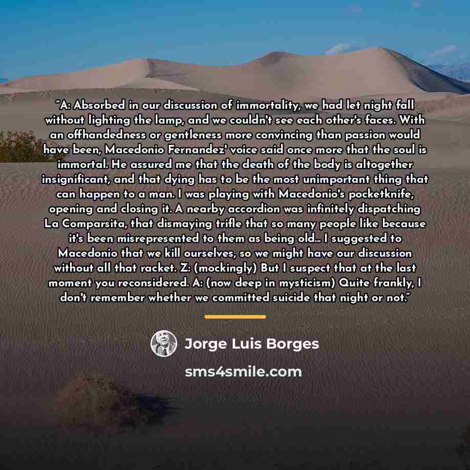 “A: Absorbed in our discussion of immortality, we had let night fall without lighting the lamp, and we couldn't see each other's faces. With an offhandedness or gentleness more convincing than passion would have been, Macedonio Fernandez' voice said once more that the soul is immortal. He assured…” quote by Jorge Luis Borges