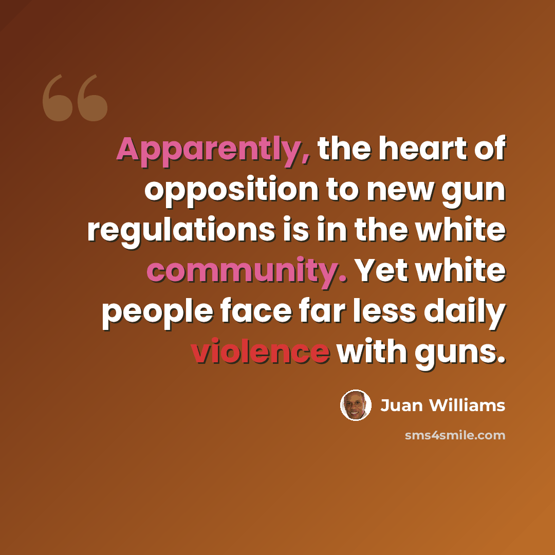 “Apparently, the heart of opposition to new gun regulations is in the white community. Yet white people face far less daily violence with guns.” quote by Juan Williams