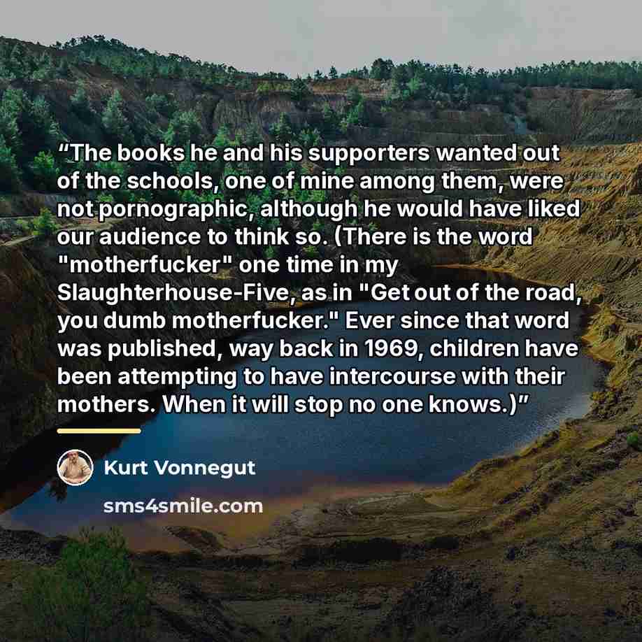 “The books he and his supporters wanted out of the schools, one of mine among them, were not pornographic, although he would have liked our audience to think so. (There is the word "motherfucker" one time in my Slaughterhouse-Five, as in "Get out of the road, you dumb motherfucker." Ever since that…” quote by Kurt Vonnegut