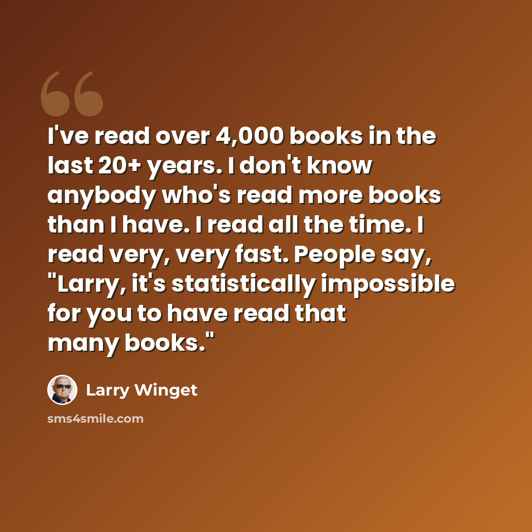 “I've read over 4,000 books in the last 20+ years. I don't know anybody who's read more books than I have. I read all the time. I read very, very fast. People say, "Larry, it's statistically impossible for you to have read that many books."” quote by Larry Winget