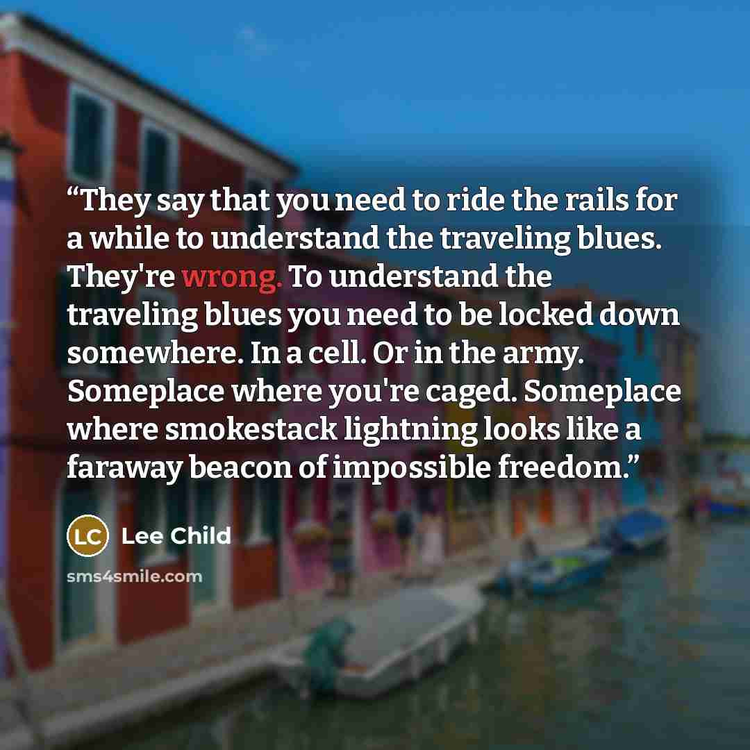 “They say that you need to ride the rails for a while to understand the traveling blues. They're wrong. To understand the traveling blues you need to be locked down somewhere. In a cell. Or in the army. Someplace where you're caged. Someplace where smokestack lightning looks like a faraway beacon…” quote by Lee Child