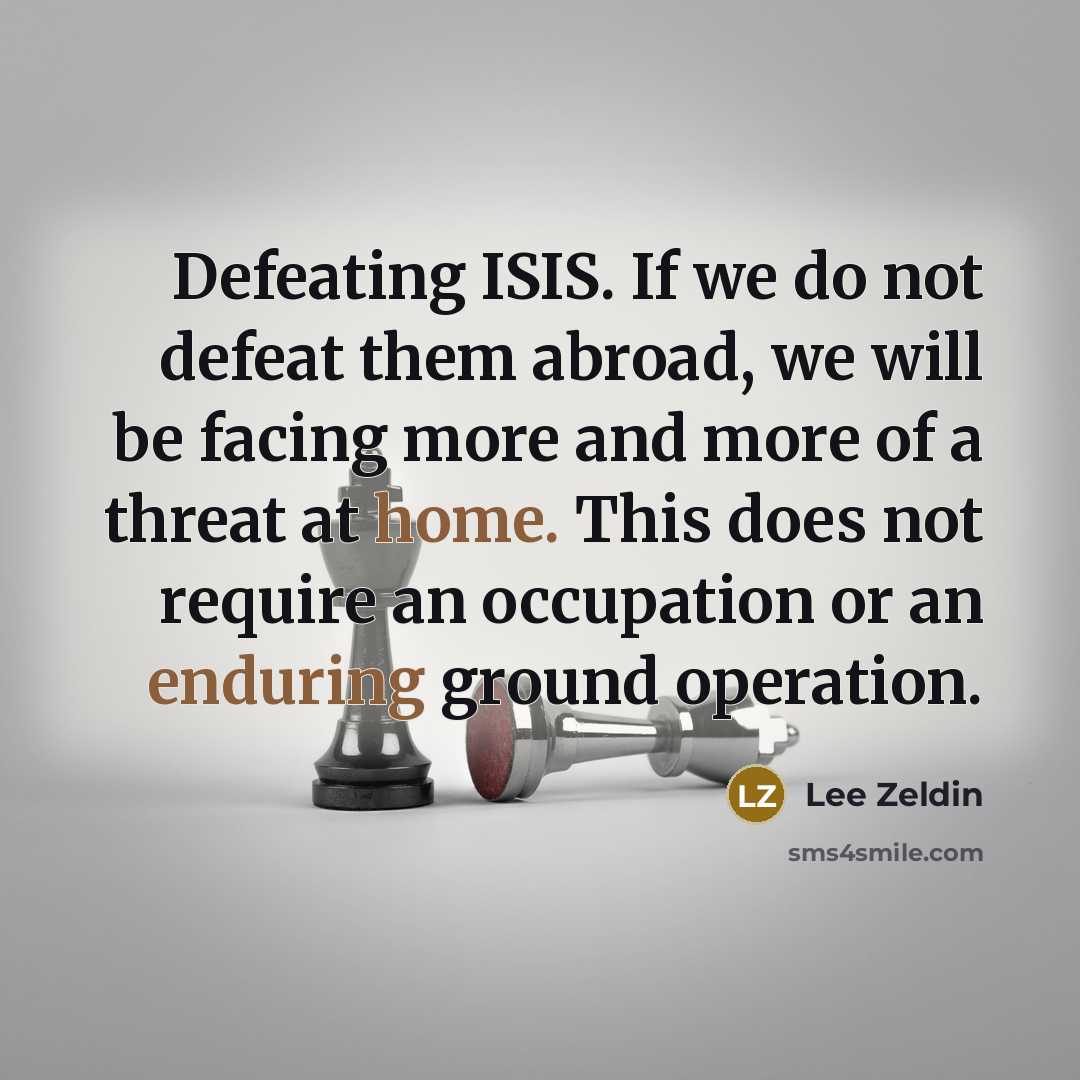 “Defeating ISIS. If we do not defeat them abroad, we will be facing more and more of a threat at home. This does not require an occupation or an enduring ground operation.” quote by Lee Zeldin