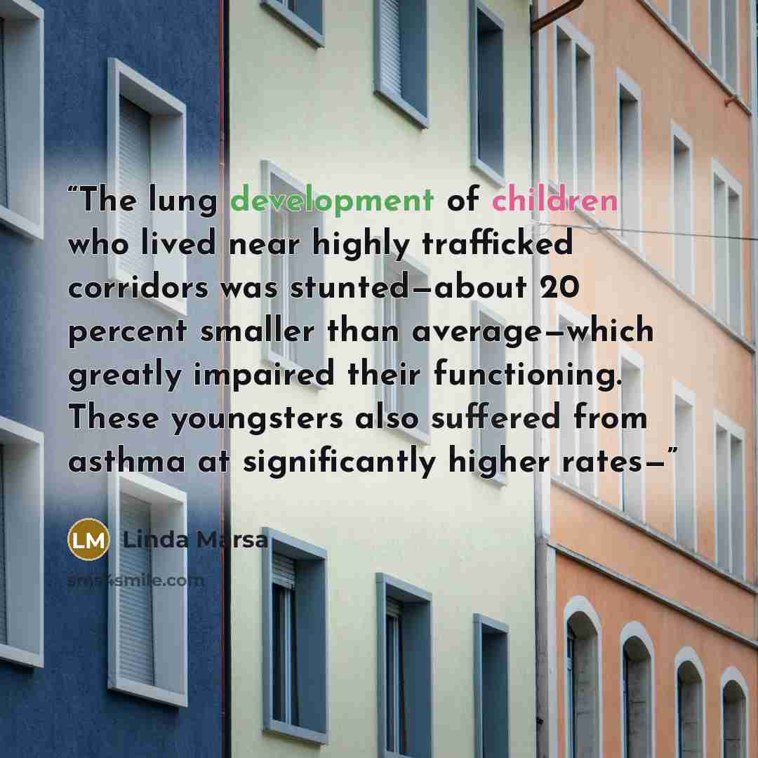 “The lung development of children who lived near highly trafficked corridors was stunted—about 20 percent smaller than average—which greatly impaired their functioning. These youngsters also suffered from asthma at significantly higher rates—” quote by Linda Marsa