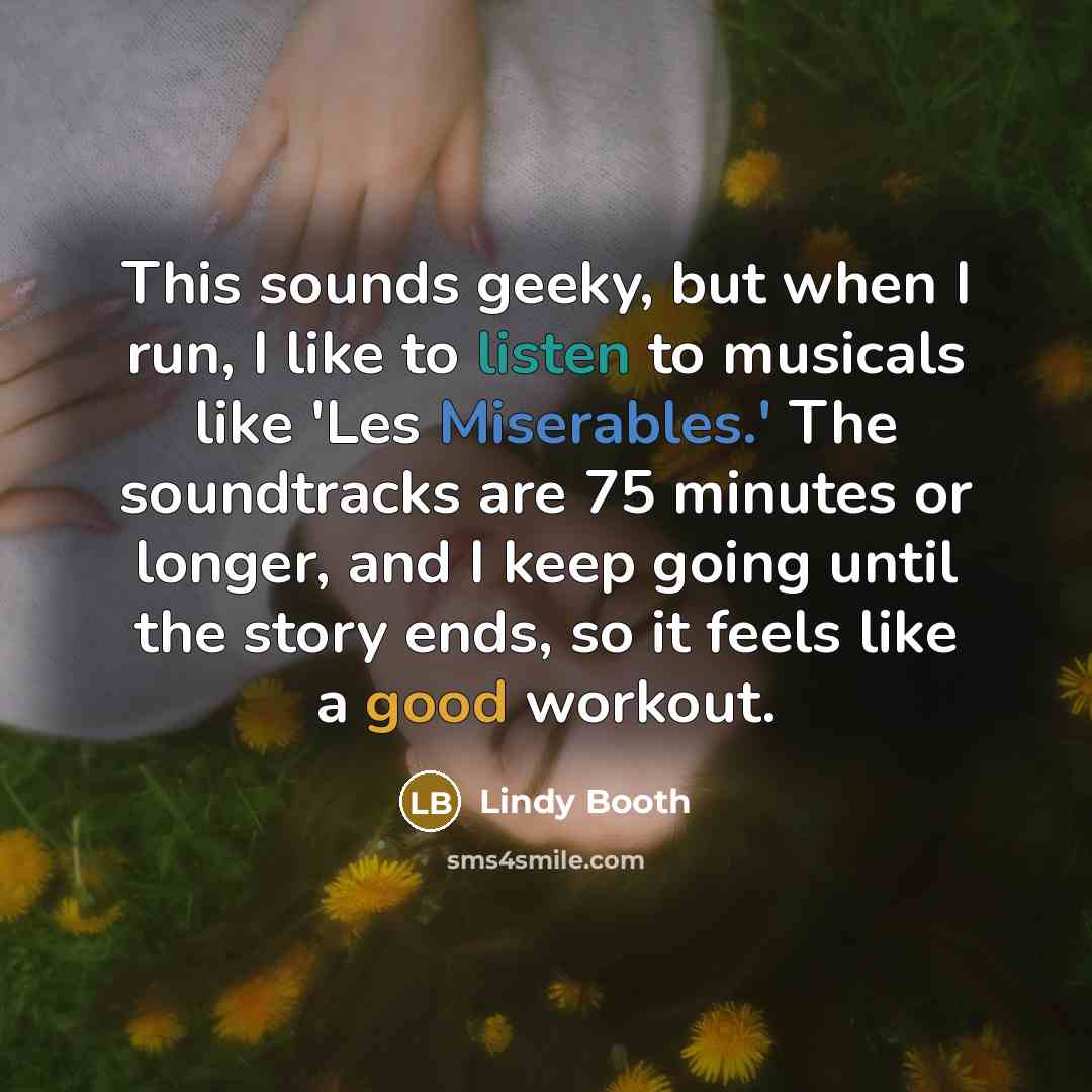 “This sounds geeky, but when I run, I like to listen to musicals like 'Les Miserables.' The soundtracks are 75 minutes or longer, and I keep going until the story ends, so it feels like a good workout.” quote by Lindy Booth