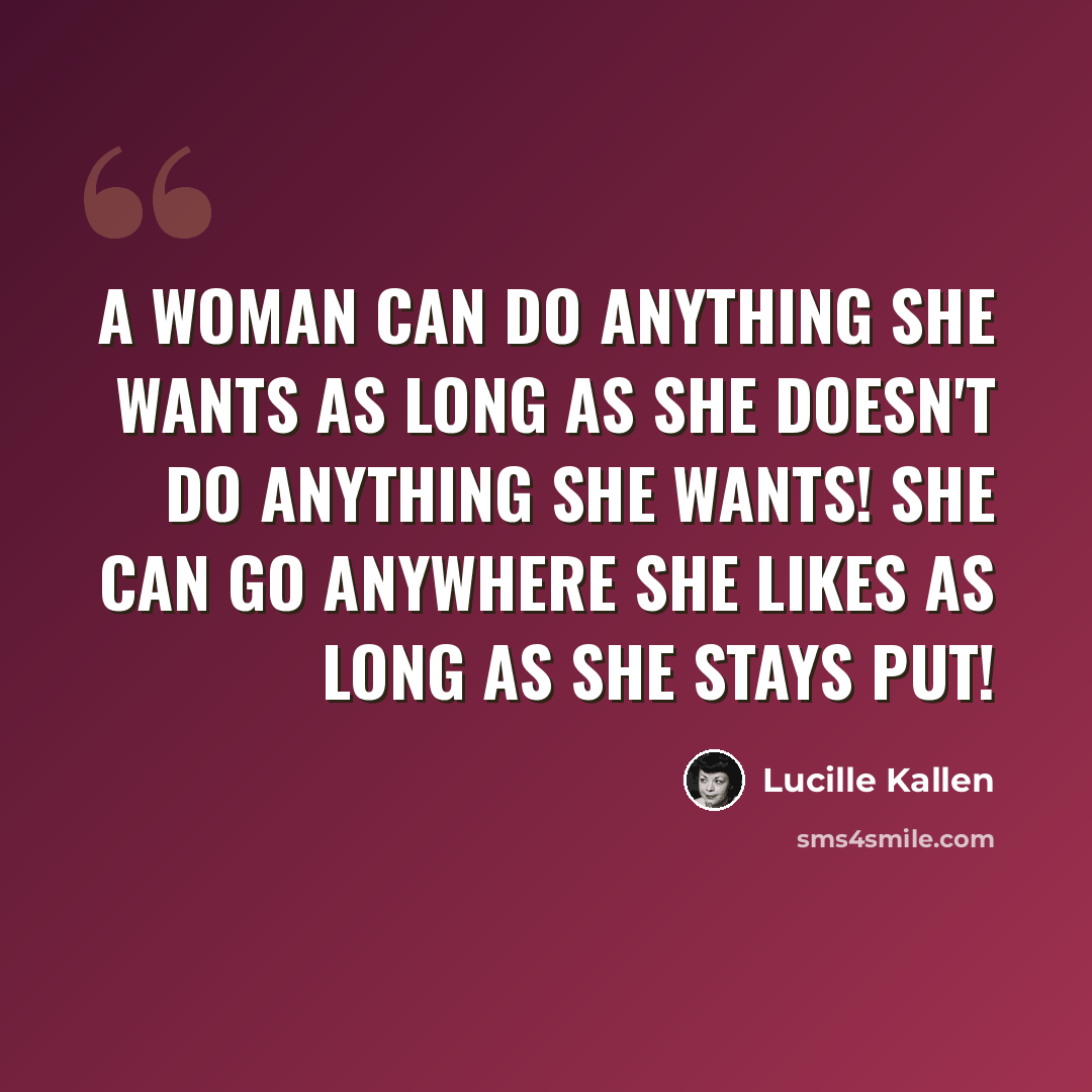 “A woman can do anything she wants as long as she doesn't do anything she wants! She can go anywhere she likes as long as she stays put!” quote by Lucille Kallen