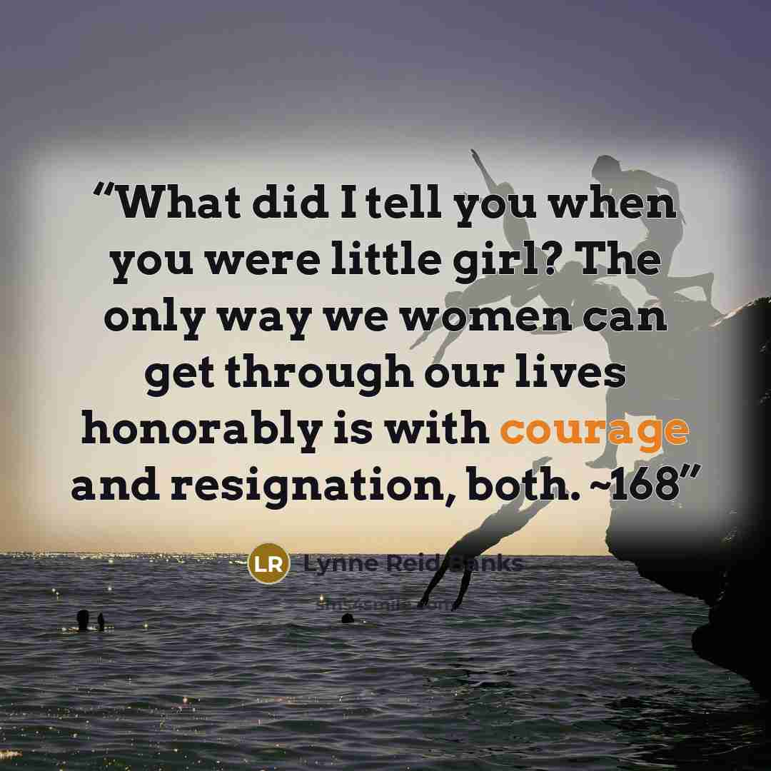 “What did I tell you when you were little girl? The only way we women can get through our lives honorably is with courage and resignation, both. ~168” quote by Lynne Reid Banks
