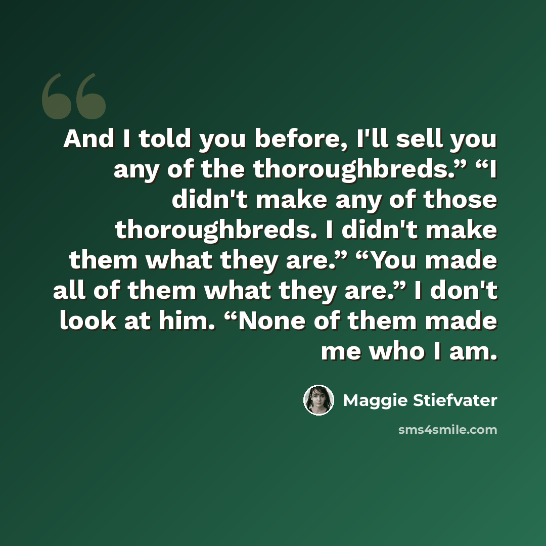 “And I told you before, I'll sell you any of the thoroughbreds.” “I didn't make any of those thoroughbreds. I didn't make them what they are.” “You made all of them what they are.” I don't look at him. “None of them made me who I am.” quote by Maggie Stiefvater