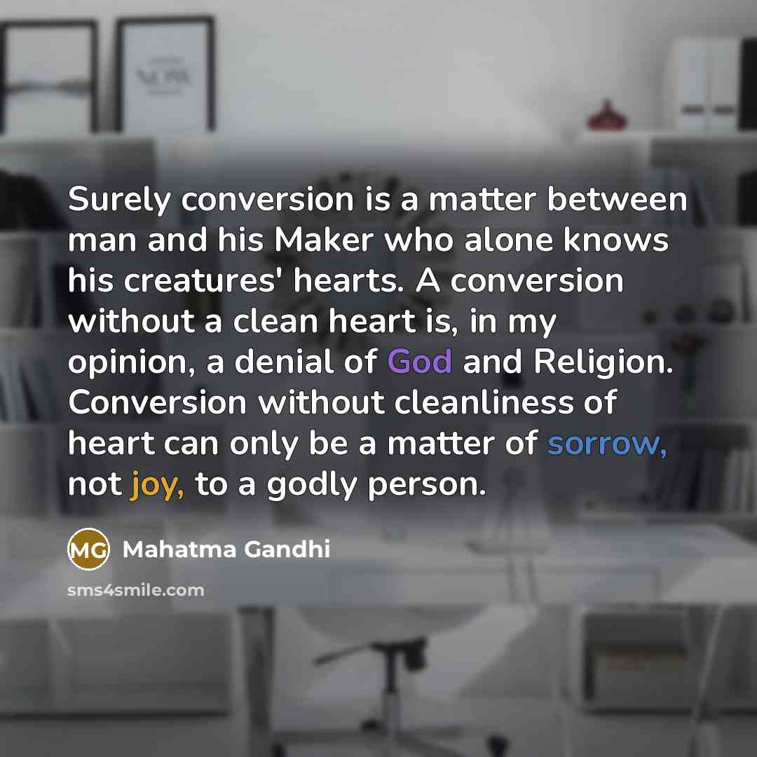 “Surely conversion is a matter between man and his Maker who alone knows his creatures' hearts. A conversion without a clean heart is, in my opinion, a denial of God and Religion. Conversion without cleanliness of heart can only be a matter of sorrow, not joy, to a godly person.” quote by Mahatma Gandhi
