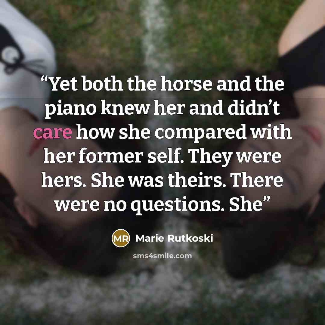 “Yet both the horse and the piano knew her and didn’t care how she compared with her former self. They were hers. She was theirs. There were no questions. She” quote by Marie Rutkoski