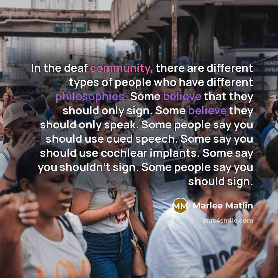 “In the deaf community, there are different types of people who have different philosophies. Some believe that they should only sign. Some believe they should only speak. Some people say you should use cued speech. Some say you should use cochlear implants. Some say you shouldn't sign. Some people…” quote by Marlee Matlin