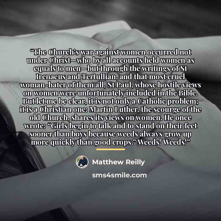 “The Church’s war against women occurred not under Christ—who by all accounts held women as equals to men—but through the writings of St Irenaeus and Tertullian, and that most cruel woman-hater of them all, St Paul, whose hostile views on women were unfortunately included in the Bible. But let me…” quote by Matthew Reilly