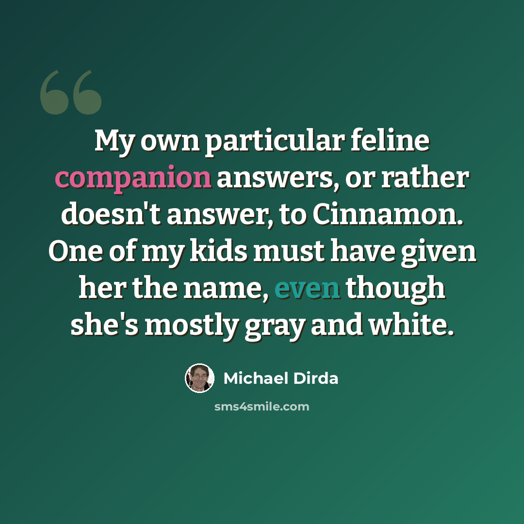 “My own particular feline companion answers, or rather doesn't answer, to Cinnamon. One of my kids must have given her the name, even though she's mostly gray and white.” quote by Michael Dirda