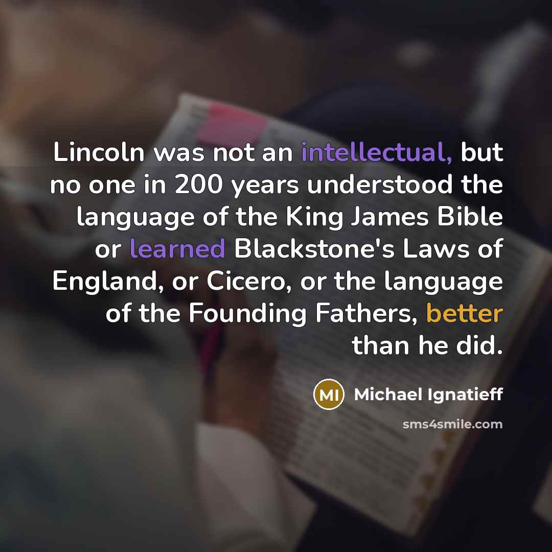 “Lincoln was not an intellectual, but no one in 200 years understood the language of the King James Bible or learned Blackstone's Laws of England, or Cicero, or the language of the Founding Fathers, better than he did.” quote by Michael Ignatieff