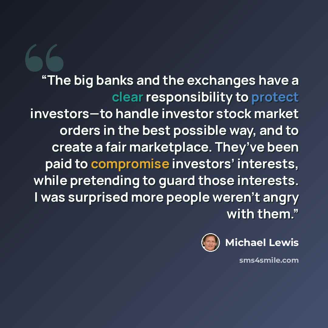 “The big banks and the exchanges have a clear responsibility to protect investors—to handle investor stock market orders in the best possible way, and to create a fair marketplace. They’ve been paid to compromise investors’ interests, while pretending to guard those interests. I was surprised more…” quote by Michael Lewis