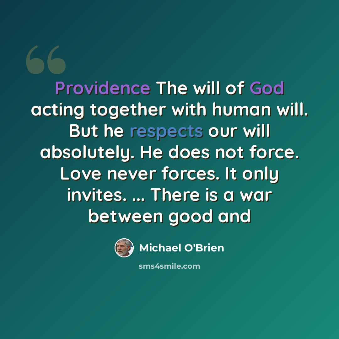 “Providence The will of God acting together with human will. But he respects our will absolutely. He does not force. Love never forces. It only invites. ... There is a war between good and” quote by Michael O'Brien