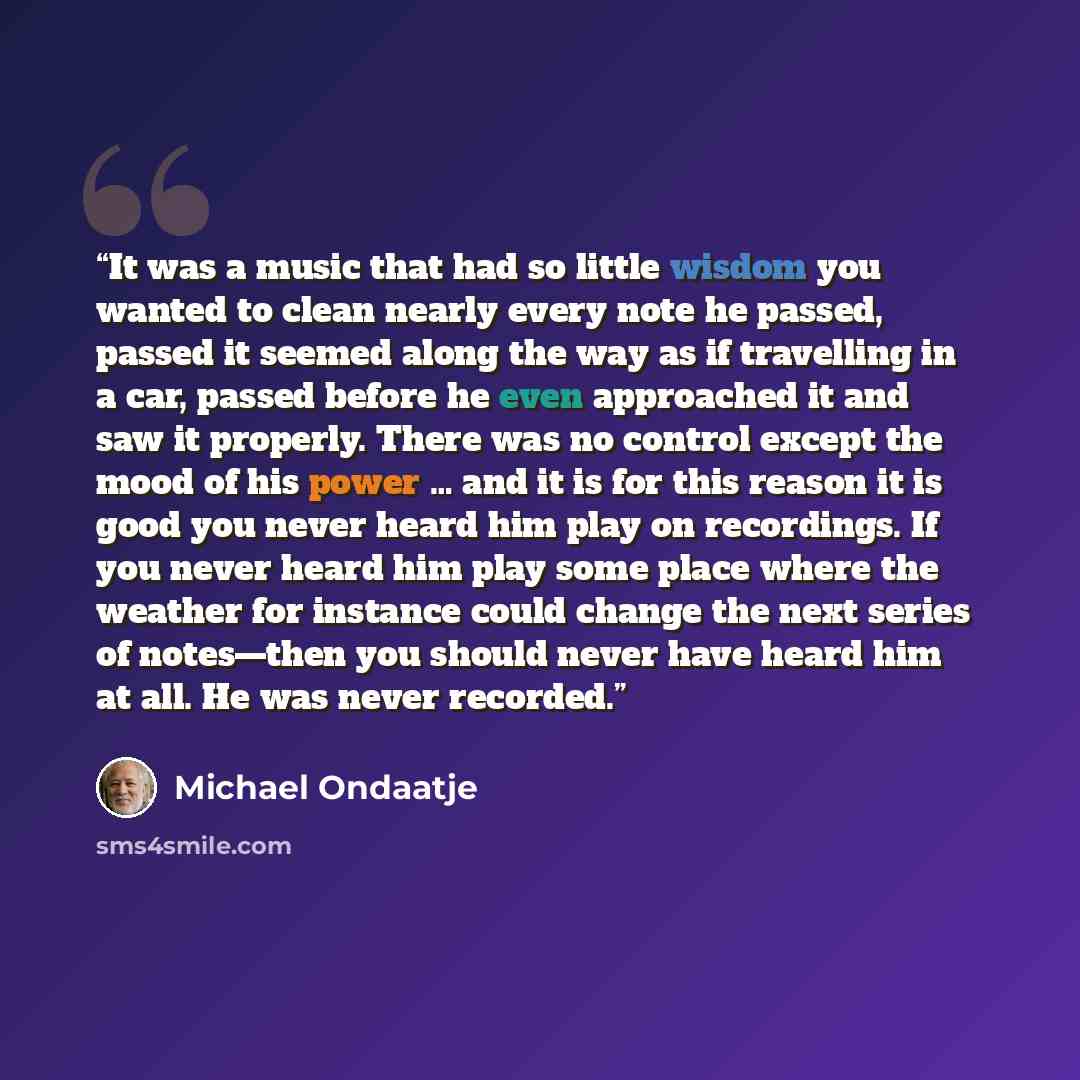 “It was a music that had so little wisdom you wanted to clean nearly every note he passed, passed it seemed along the way as if travelling in a car, passed before he even approached it and saw it properly. There was no control except the mood of his power … and it is for this reason it is good you…” quote by Michael Ondaatje