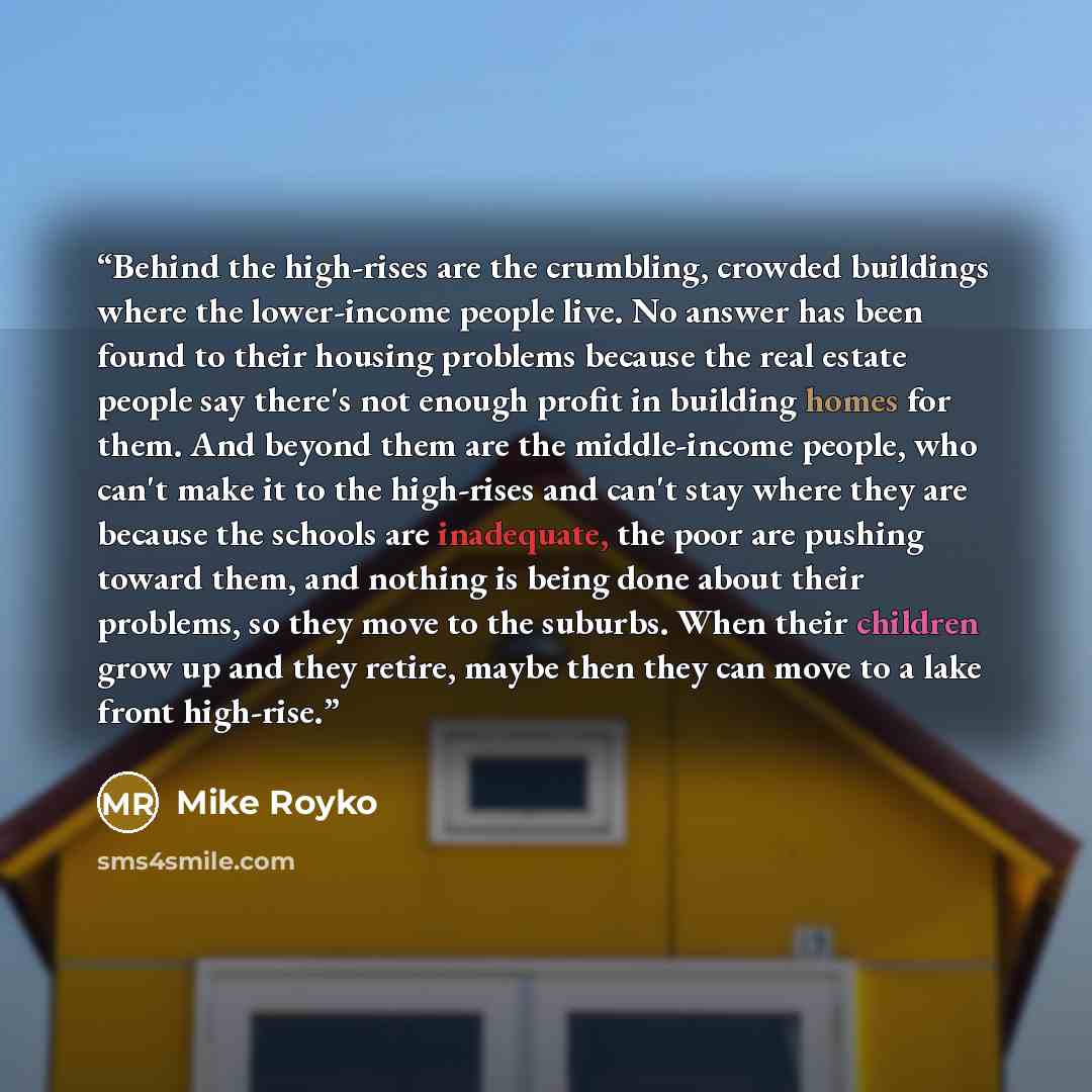 “Behind the high-rises are the crumbling, crowded buildings where the lower-income people live. No answer has been found to their housing problems because the real estate people say there's not enough profit in building homes for them. And beyond them are the middle-income people, who can't make it…” quote by Mike Royko
