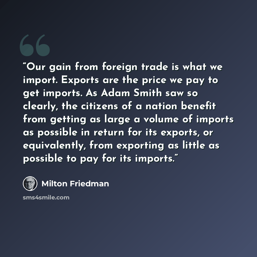 “Our gain from foreign trade is what we import. Exports are the price we pay to get imports. As Adam Smith saw so clearly, the citizens of a nation benefit from getting as large a volume of imports as possible in return for its exports, or equivalently, from exporting as little as possible to pay…” quote by Milton Friedman