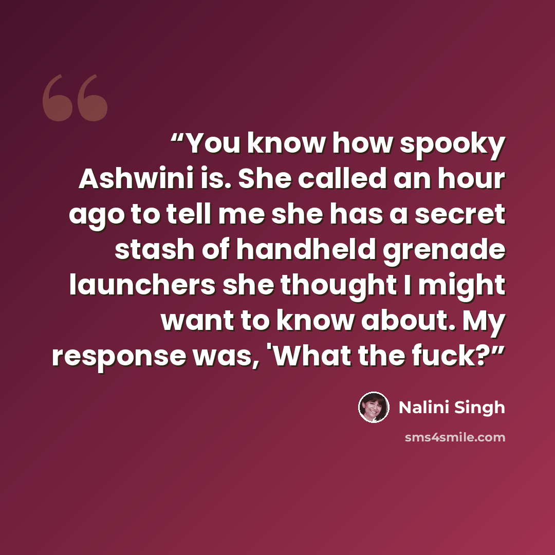 “You know how spooky Ashwini is. She called an hour ago to tell me she has a secret stash of handheld grenade launchers she thought I might want to know about. My response was, 'What the fuck?” quote by Nalini Singh