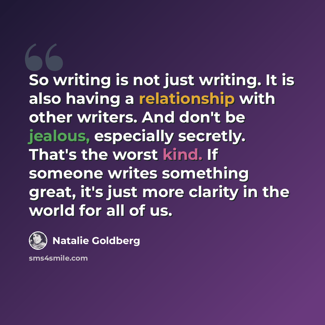“So writing is not just writing. It is also having a relationship with other writers. And don't be jealous, especially secretly. That's the worst kind. If someone writes something great, it's just more clarity in the world for all of us.” quote by Natalie Goldberg