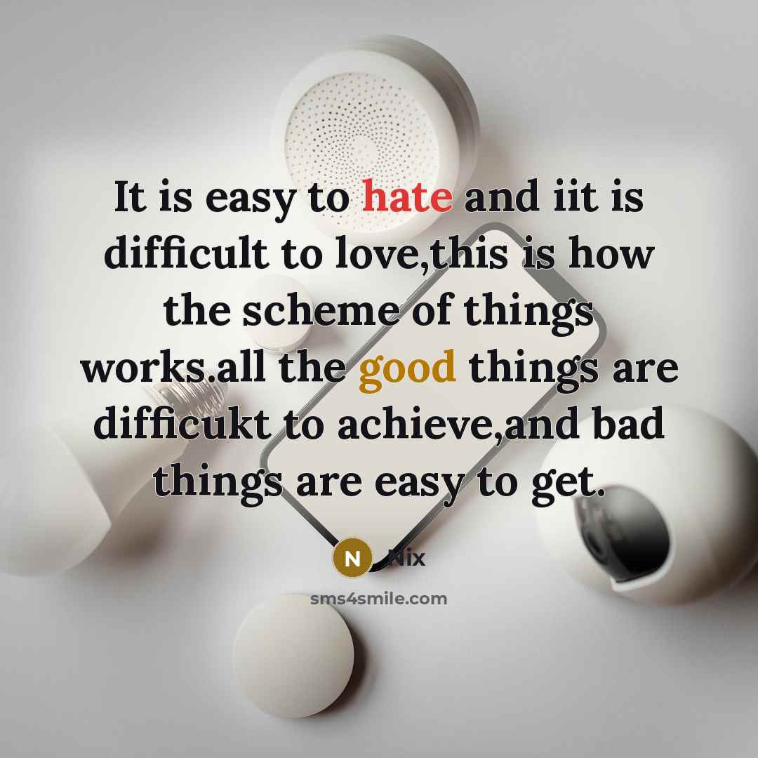 “It is easy to hate and iit is difficult to love,this is how the scheme of things works.all the good things are difficukt to achieve,and bad things are easy to get.” quote by Nix