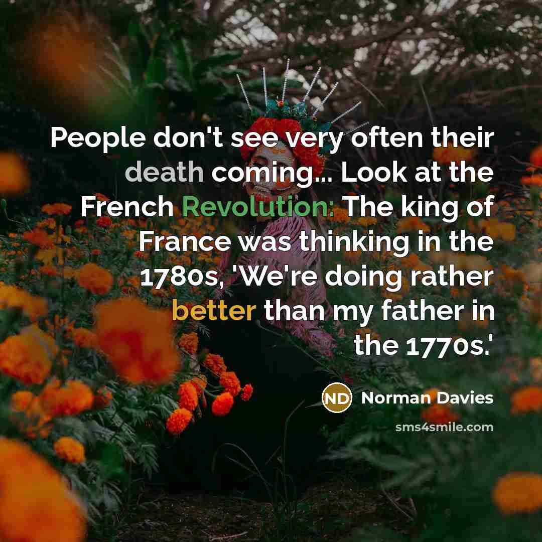 “People don't see very often their death coming... Look at the French Revolution: The king of France was thinking in the 1780s, 'We're doing rather better than my father in the 1770s.'” quote by Norman Davies