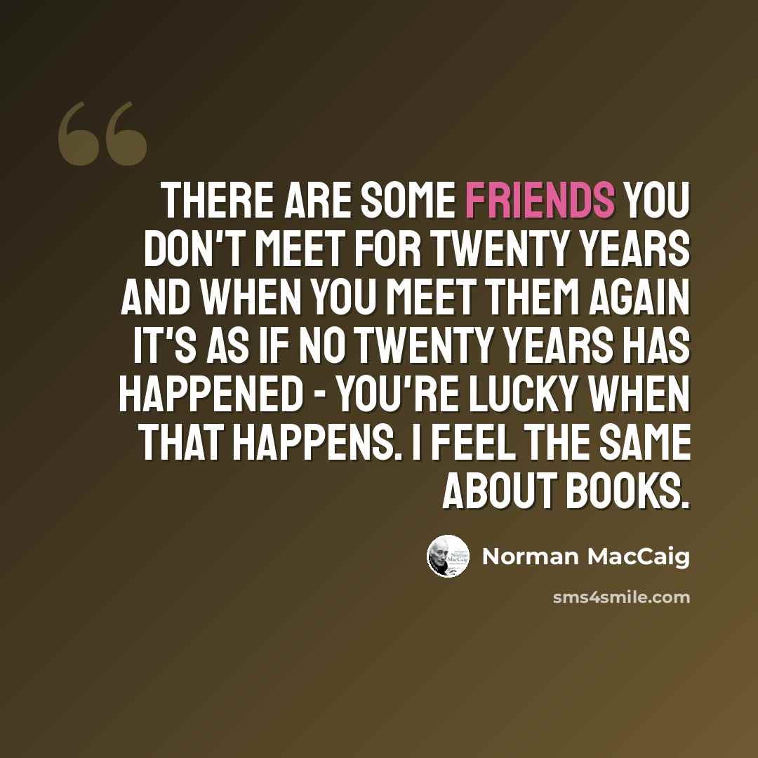 “There are some friends you don't meet for twenty years and when you meet them again it's as if no twenty years has happened - you're lucky when that happens. I feel the same about books.” quote by Norman MacCaig