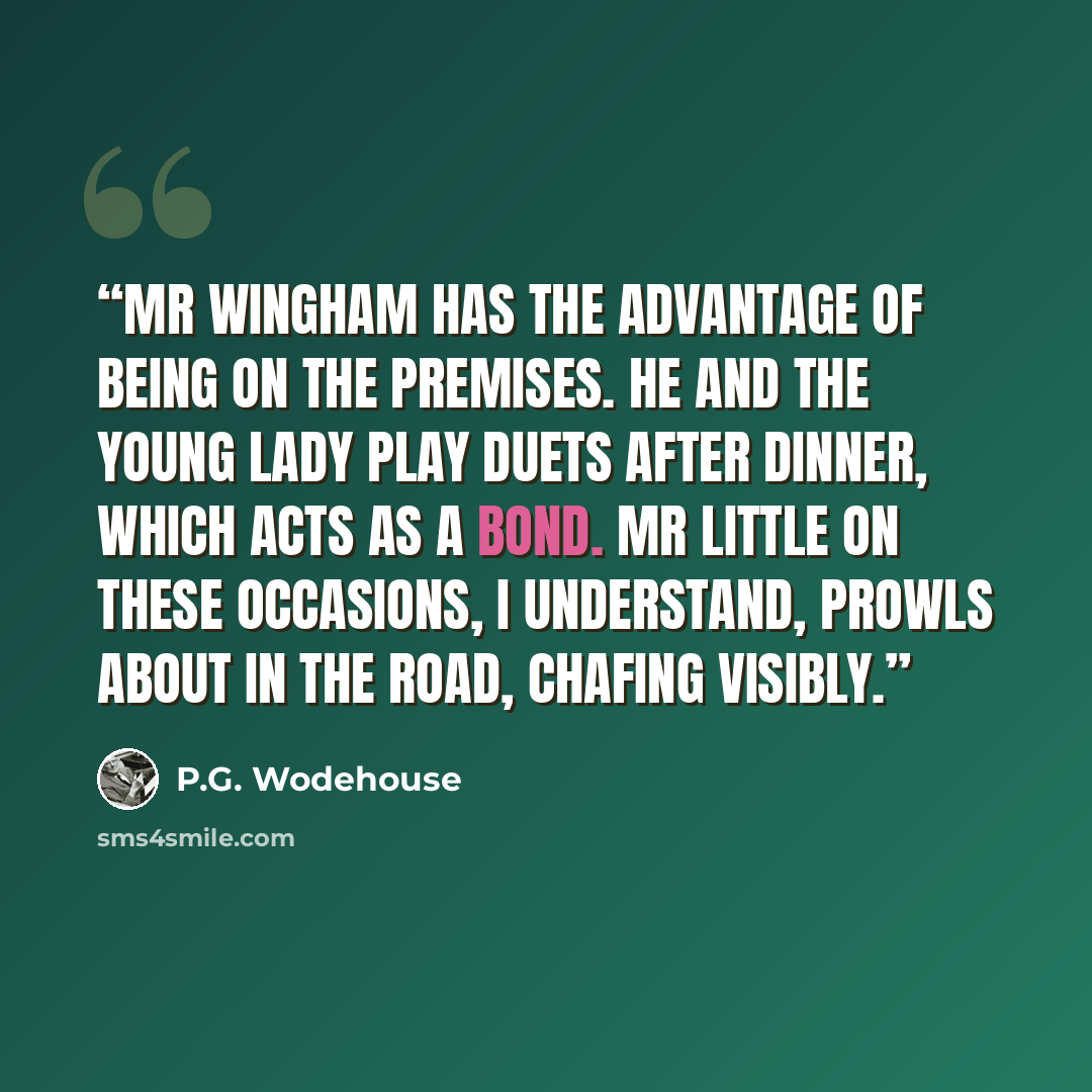 “Mr Wingham has the advantage of being on the premises. He and the young lady play duets after dinner, which acts as a bond. Mr Little on these occasions, I understand, prowls about in the road, chafing visibly.” quote by P.G. Wodehouse