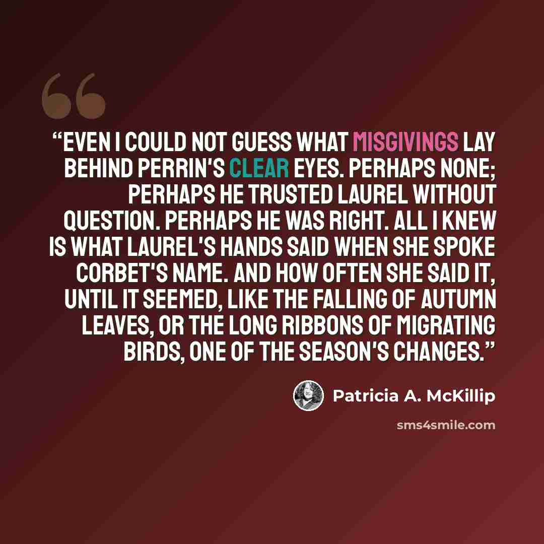 “even I could not guess what misgivings lay behind Perrin's clear eyes. Perhaps none; perhaps he trusted Laurel without question. Perhaps he was right. All I knew is what Laurel's hands said when she spoke Corbet's name. And how often she said it, until it seemed, like the falling of autumn leaves…” quote by Patricia A. McKillip
