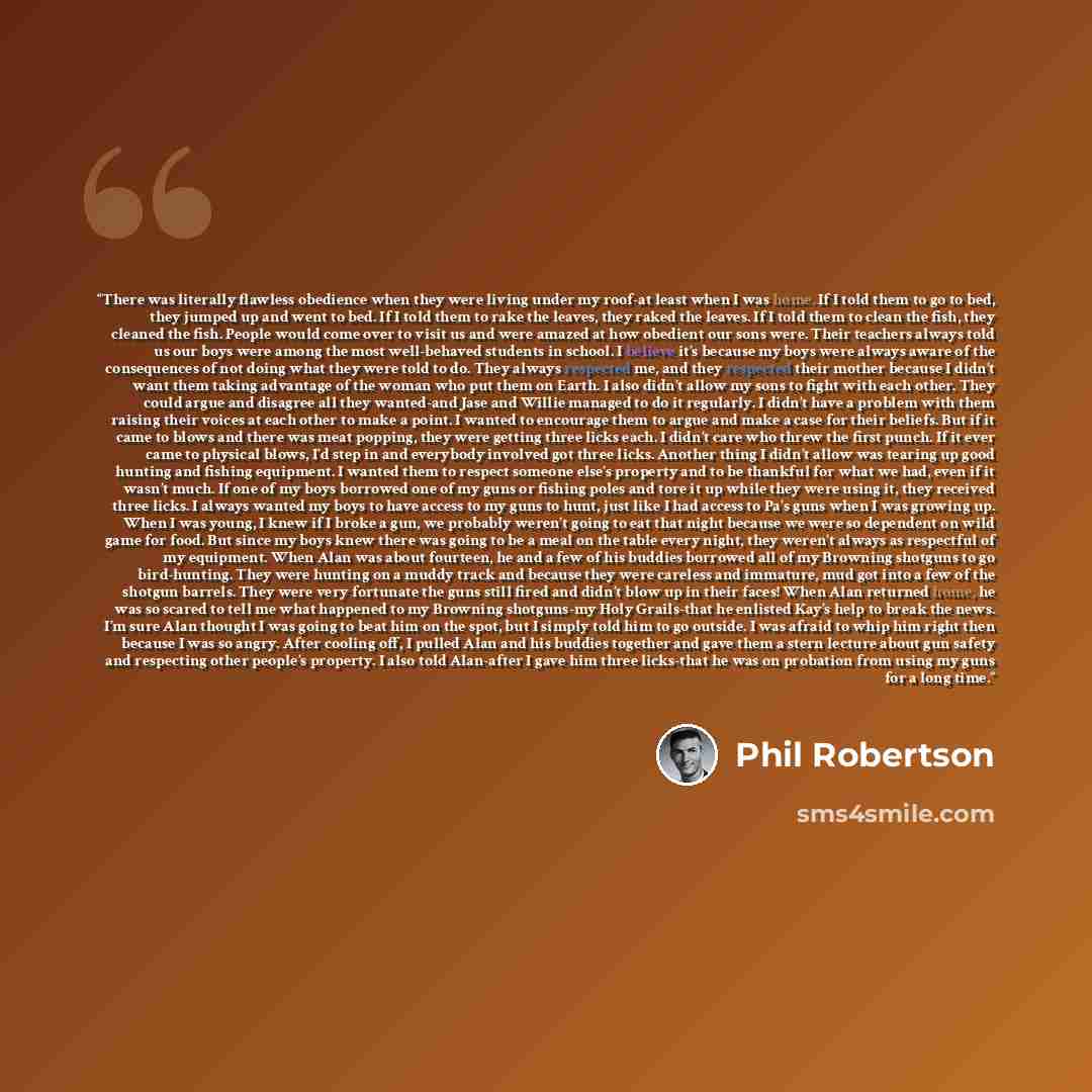“There was literally flawless obedience when they were living under my roof-at least when I was home. If I told them to go to bed, they jumped up and went to bed. If I told them to rake the leaves, they raked the leaves. If I told them to clean the fish, they cleaned the fish. People would come…” quote by Phil Robertson