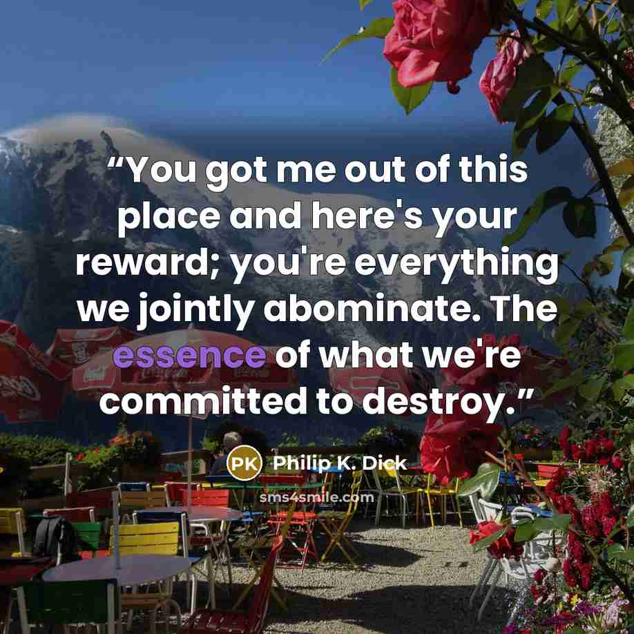 “You got me out of this place and here's your reward; you're everything we jointly abominate. The essence of what we're committed to destroy.” quote by Philip K. Dick