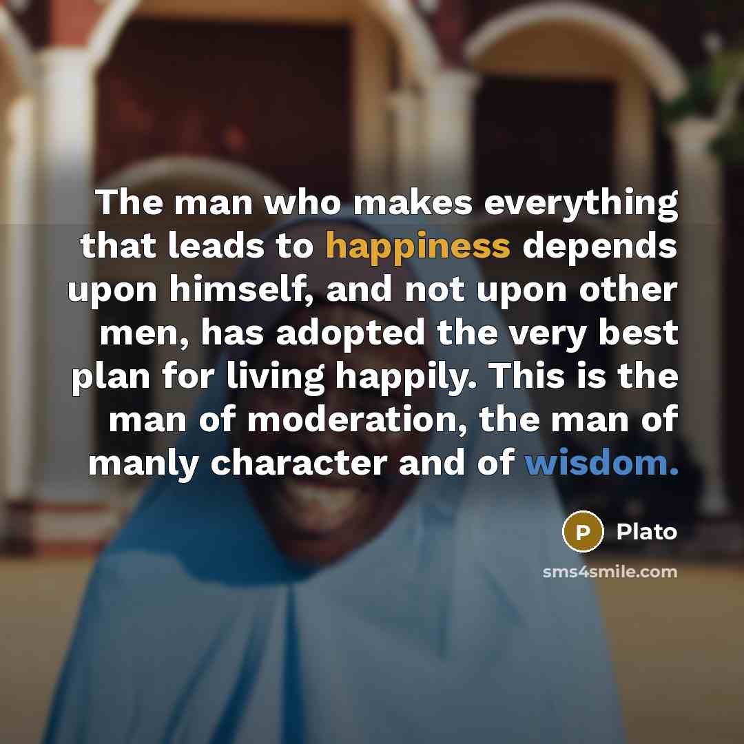 “The man who makes everything that leads to happiness depends upon himself, and not upon other men, has adopted the very best plan for living happily. This is the man of moderation, the man of manly character and of wisdom.” quote by Plato