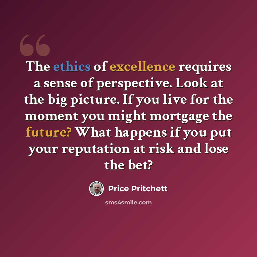 “The ethics of excellence requires a sense of perspective. Look at the big picture. If you live for the moment you might mortgage the future? What happens if you put your reputation at risk and lose the bet?” quote by Price Pritchett