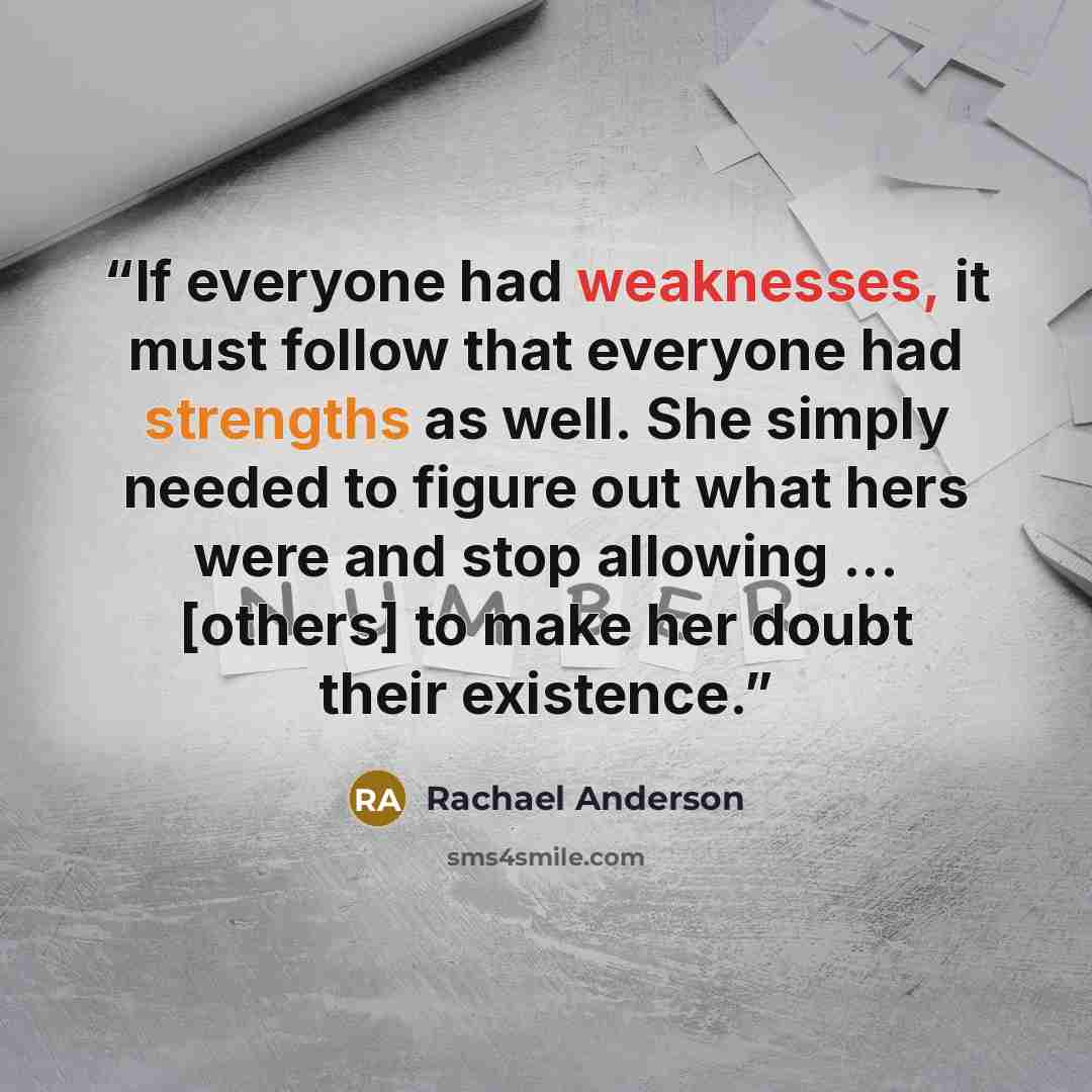 “If everyone had weaknesses, it must follow that everyone had strengths as well. She simply needed to figure out what hers were and stop allowing ... [others] to make her doubt their existence.” quote by Rachael Anderson