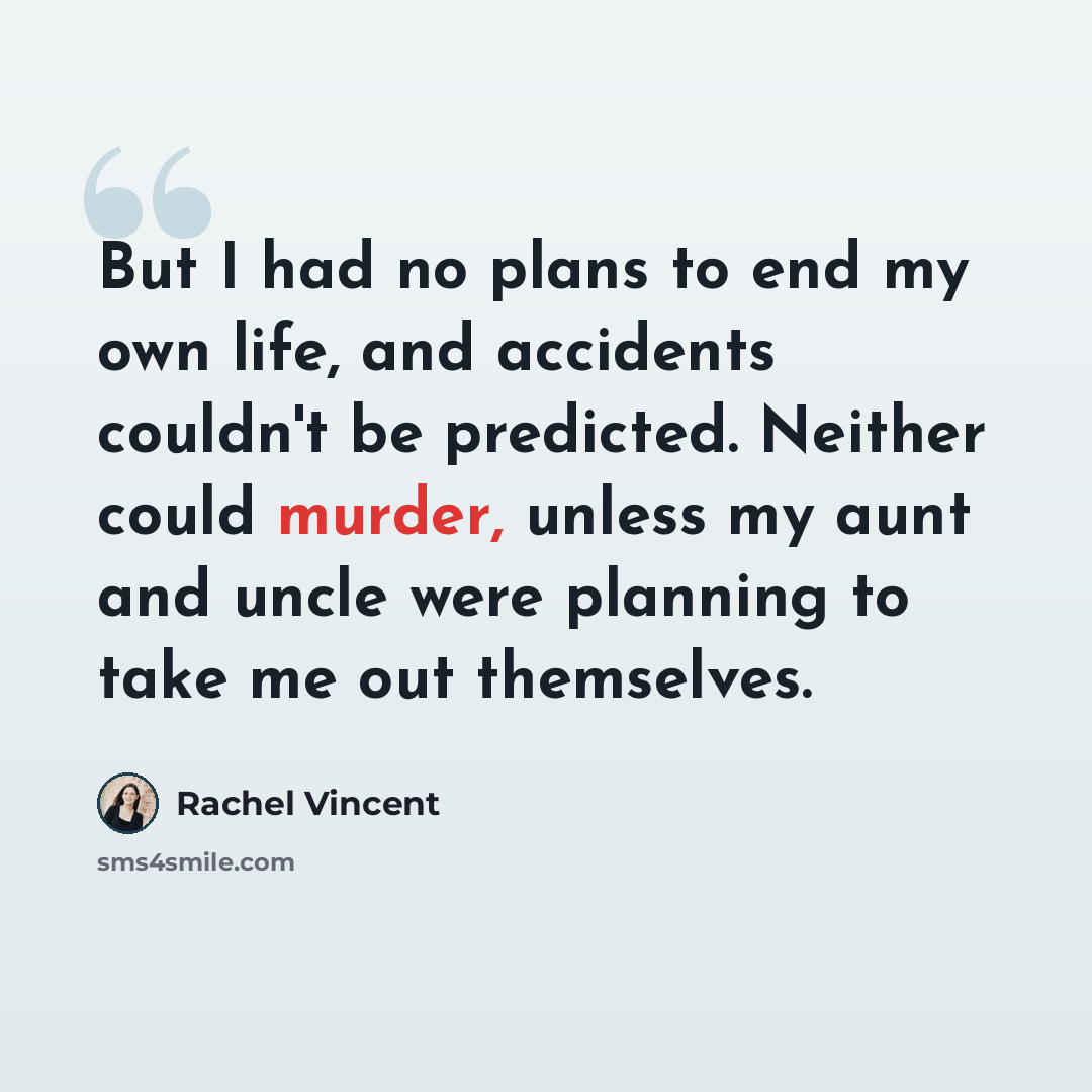 “But I had no plans to end my own life, and accidents couldn't be predicted. Neither could murder, unless my aunt and uncle were planning to take me out themselves.” quote by Rachel Vincent