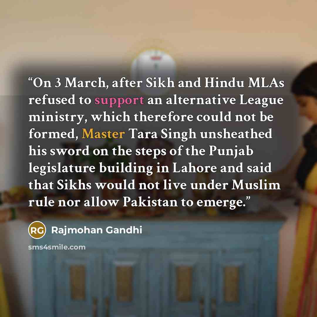 “On 3 March, after Sikh and Hindu MLAs refused to support an alternative League ministry, which therefore could not be formed, Master Tara Singh unsheathed his sword on the steps of the Punjab legislature building in Lahore and said that Sikhs would not live under Muslim rule nor allow Pakistan to…” quote by Rajmohan Gandhi